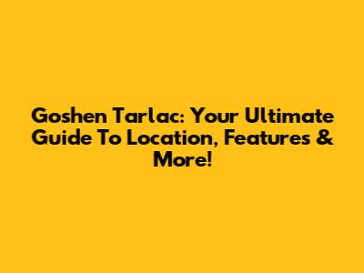 Goshen Tarlac: Your Ultimate Guide To Location, Features & More!
