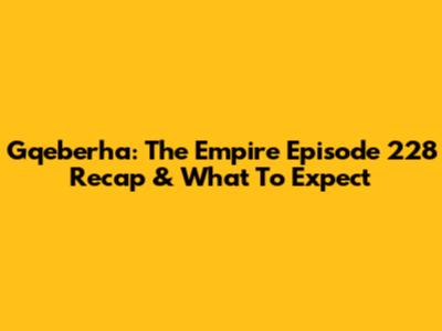 Gqeberha: The Empire Episode 228 Recap & What To Expect