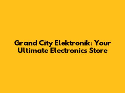 Grand City Elektronik: Your Ultimate Electronics Store