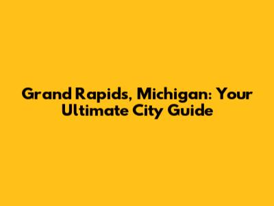 Grand Rapids, Michigan: Your Ultimate City Guide
