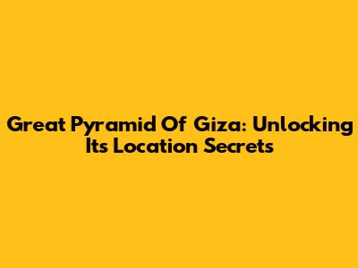 Great Pyramid Of Giza: Unlocking Its Location Secrets