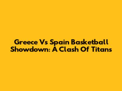 Greece Vs Spain Basketball Showdown: A Clash Of Titans