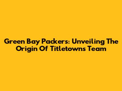 Green Bay Packers: Unveiling The Origin Of Titletown's Team