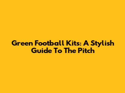 Green Football Kits: A Stylish Guide To The Pitch