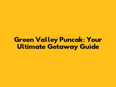 Green Valley Puncak: Your Ultimate Getaway Guide