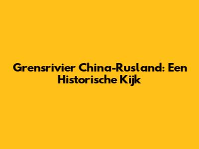 Grensrivier China-Rusland: Een Historische Kijk