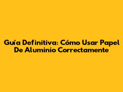 Guía Definitiva: Cómo Usar Papel De Aluminio Correctamente