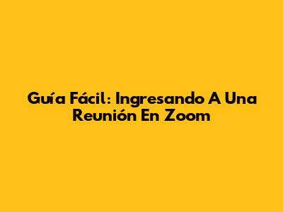 Guía Fácil: Ingresando A Una Reunión En Zoom