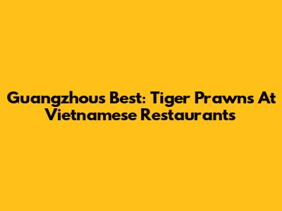 Guangzhou's Best: Tiger Prawns At Vietnamese Restaurants