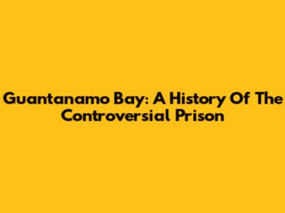 Guantanamo Bay: A History Of The Controversial Prison
