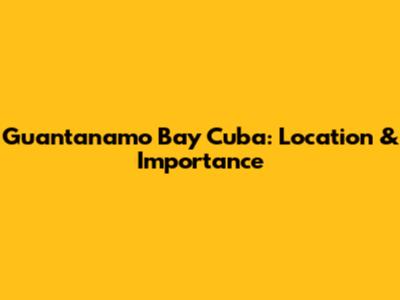 Guantanamo Bay Cuba: Location & Importance