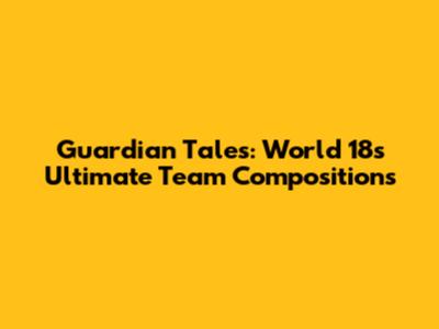 Guardian Tales: World 18's Ultimate Team Compositions