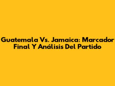 Guatemala Vs. Jamaica: Marcador Final Y Análisis Del Partido