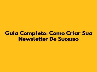 Guia Completo: Como Criar Sua Newsletter De Sucesso
