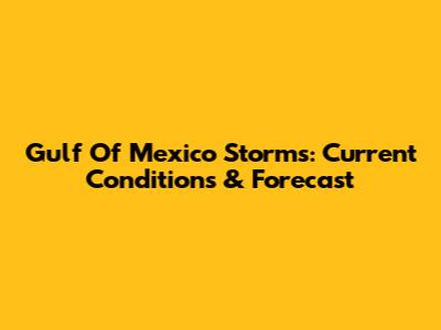 Gulf Of Mexico Storms: Current Conditions & Forecast