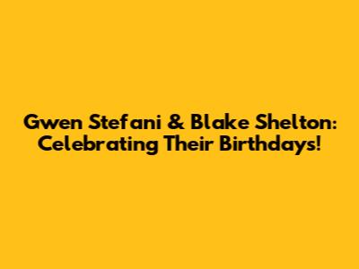 Gwen Stefani & Blake Shelton: Celebrating Their Birthdays!