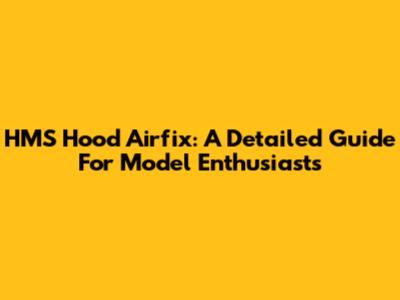 HMS Hood Airfix: A Detailed Guide For Model Enthusiasts