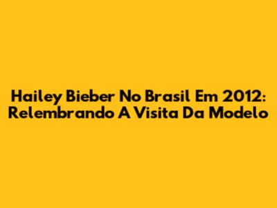 Hailey Bieber No Brasil Em 2012: Relembrando A Visita Da Modelo