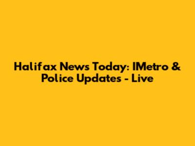 Halifax News Today: IMetro & Police Updates - Live