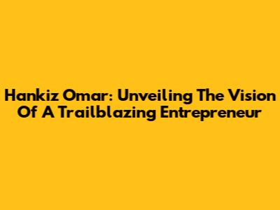 Hankiz Omar: Unveiling The Vision Of A Trailblazing Entrepreneur