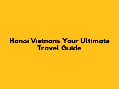 Hanoi Vietnam: Your Ultimate Travel Guide