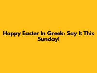 Happy Easter In Greek: Say It This Sunday!