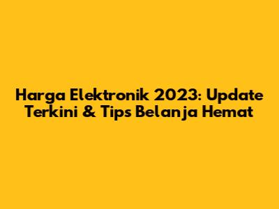 Harga Elektronik 2023: Update Terkini & Tips Belanja Hemat