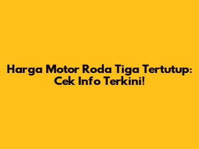 Harga Motor Roda Tiga Tertutup: Cek Info Terkini!