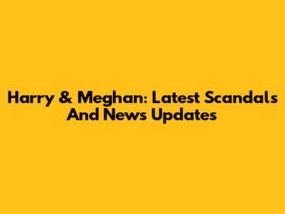 Harry & Meghan: Latest Scandals And News Updates