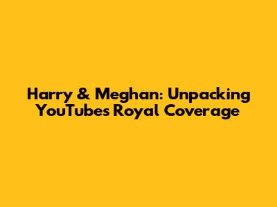 Harry & Meghan: Unpacking YouTube's Royal Coverage