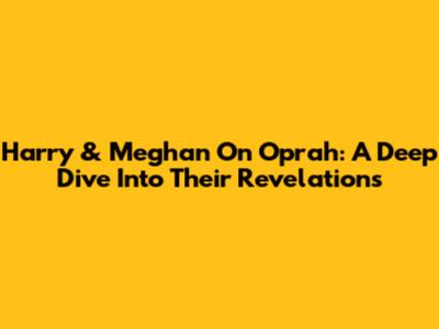 Harry & Meghan On Oprah: A Deep Dive Into Their Revelations