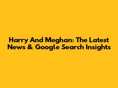 Harry And Meghan: The Latest News & Google Search Insights