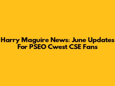 Harry Maguire News: June Updates For PSEO Cwest CSE Fans
