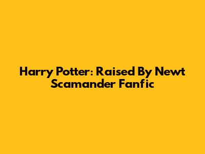Harry Potter: Raised By Newt Scamander Fanfic
