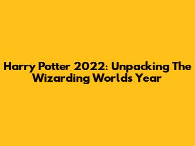 Harry Potter 2022: Unpacking The Wizarding World's Year