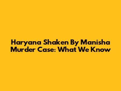 Haryana Shaken By Manisha Murder Case: What We Know