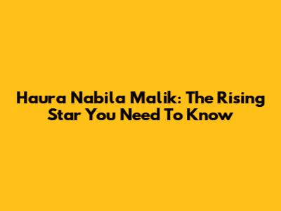 Haura Nabila Malik: The Rising Star You Need To Know