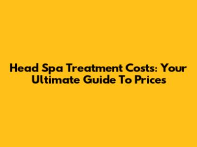 Head Spa Treatment Costs: Your Ultimate Guide To Prices