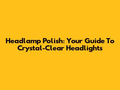 Headlamp Polish: Your Guide To Crystal-Clear Headlights