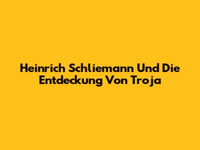 Heinrich Schliemann Und Die Entdeckung Von Troja