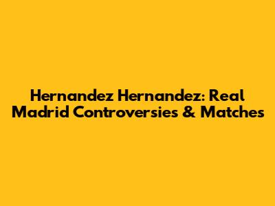 Hernandez Hernandez: Real Madrid Controversies & Matches