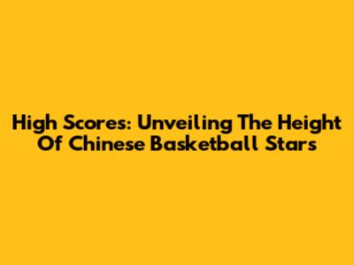 High Scores: Unveiling The Height Of Chinese Basketball Stars