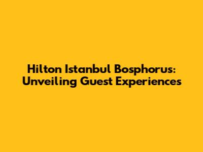 Hilton Istanbul Bosphorus: Unveiling Guest Experiences