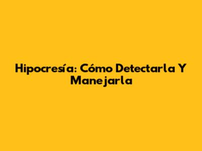 Hipocresía: Cómo Detectarla Y Manejarla