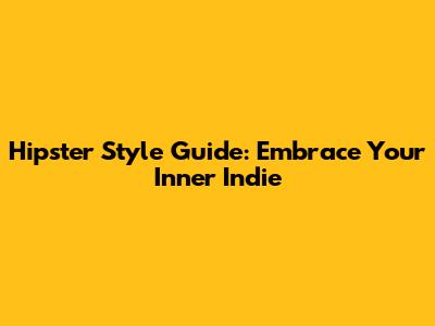 Hipster Style Guide: Embrace Your Inner Indie