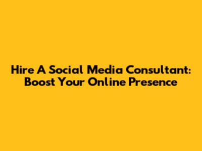 Hire A Social Media Consultant: Boost Your Online Presence