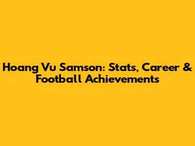 Hoang Vu Samson: Stats, Career & Football Achievements