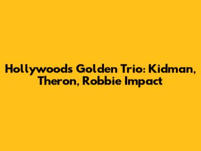 Hollywood's Golden Trio: Kidman, Theron, Robbie Impact