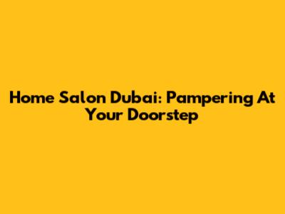 Home Salon Dubai: Pampering At Your Doorstep