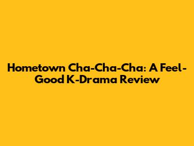 Hometown Cha-Cha-Cha: A Feel-Good K-Drama Review